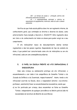 9



                        III – as formas de acesso e utilização coletiva dos
                 diferentes ambientes escolares;
                        IV – a responsabilidade individual e coletiva na
                 manutenção de equipamentos, materiais, salas de aula e demais
                 ambientes.


      Verifica-se que toda escola pública deve ter um regimento interno, de

conhecimento geral, que contemple os direitos e deveres do alunos, como

anteriormente fazia menção o Decreto n. 10.623/77. Este regimento deve

ser claro e de conhecimento de todos os alunos para poder exigir-se o seu

cumprimento.

      O ato indisciplinar nasce do descumprimento destas normas

regimentais e das leis penais vigentes. Dependendo do tipo de conduta do

aluno, é que poderá ser caracterizada como ato de indisciplina ou um ato

infracional, cada um com conseqüências próprias.




      5.    O PAPEL DA ESCOLA FRENTE AO ATO INFRACIONAL E

            INDISCIPLINA

      Caso uma criança ou adolescente pratique um ato infracional, o

encaminhamento a ser dado é de competência do Conselho Tutelar e do

Juizado da Infância e da Juventude, respectivamente6. Assim, tendo o ato

infracional ocorrido na Escola, deve o responsável (diretor, vice-diretor,

professor, assistente) fazer os encaminhamentos necessários, sendo que:

a) se for praticado por criança, deve encaminhar os fatos ao Conselho

   Tutelar, independente de qualquer providência no âmbito policial (não há

   necessidade de lavratura de Boletim de ocorrência);
 
