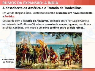 RUMOS DA EXPANSÃO: A ÍNDIA
A descoberta da América e o Tratado de Tordesilhas
Em vez de chegar à Índia, Cristóvão Colombo descobriu um novo continente:
a América.
A descoberta
da América.
De acordo com o Tratado de Alcáçovas, assinado entre Portugal e Castela
(no reinado de D. Afonso V), a terra descoberta era portuguesa, pois ficava
a sul das Canárias. Isto levou a um sério conflito entre os dois reinos…
 