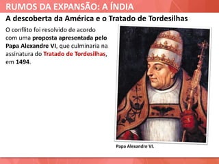 RUMOS DA EXPANSÃO: A ÍNDIA
A descoberta da América e o Tratado de Tordesilhas
O conflito foi resolvido de acordo
com uma proposta apresentada pelo
Papa Alexandre VI, que culminaria na
assinatura do Tratado de Tordesilhas,
em 1494.
Papa Alexandre VI.
 
