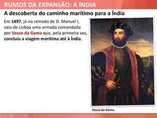 RUMOS DA EXPANSÃO: A ÍNDIA
Vasco da Gama.
A descoberta do caminho marítimo para a Índia
Em 1497, já no reinado de D. Manuel I,
saiu de Lisboa uma armada comandada
por Vasco da Gama que, pela primeira vez,
concluiu a viagem marítima até à Índia.
 