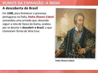 RUMOS DA EXPANSÃO: A ÍNDIA
Pedro Álvares Cabral.
A descoberta do Brasil
Em 1500, para fortalecer a presença
portuguesa na Índia, Pedro Álvares Cabral
comandou uma armada que, devendo
seguir a rota de Vasco da Gama, acabou
por se desviar e descobrir o Brasil, a que
chamaram Terras de Vera Cruz.
 