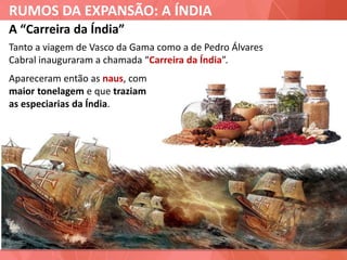 RUMOS DA EXPANSÃO: A ÍNDIA
A “Carreira da Índia”
Tanto a viagem de Vasco da Gama como a de Pedro Álvares
Cabral inauguraram a chamada “Carreira da Índia”.
Apareceram então as naus, com
maior tonelagem e que traziam
as especiarias da Índia.
 