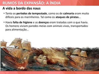 RUMOS DA EXPANSÃO: A ÍNDIA
A vida a bordo das naus
• Tanto os períodos de tempestade, como os de calmaria eram muito
difíceis para os marinheiros. Tal como os ataques de piratas…
• Havia falta de higiene e as doenças eram tratadas com o que havia.
Os homens viviam paredes meias com animais vivos, transportados
para alimentação…
 