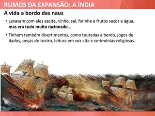 RUMOS DA EXPANSÃO: A ÍNDIA
A vida a bordo das naus
• Levavam com eles azeite, vinho, sal, farinha e frutos secos e água,
mas era tudo muito racionado…
• Tinham também divertimentos, como touradas a bordo, jogos de
dados, peças de teatro, leitura em voz alta e cerimónias religiosas.
 