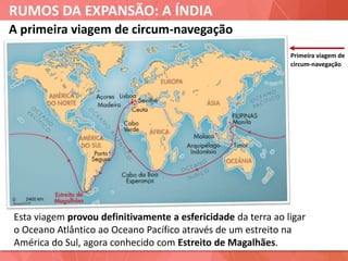 RUMOS DA EXPANSÃO: A ÍNDIA
A primeira viagem de circum-navegação
Primeira viagem de
circum-navegação
Esta viagem provou definitivamente a esfericidade da terra ao ligar
o Oceano Atlântico ao Oceano Pacífico através de um estreito na
América do Sul, agora conhecido com Estreito de Magalhães.
 