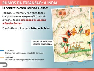 RUMOS DA EXPANSÃO: A ÍNDIA
O contrato com Fernão Gomes
Todavia, D. Afonso V não abandonou
completamente a exploração da costa
africana, tendo arrendado as viagens
a Fernão Gomes.
Alcácer Ceguer
Tânger
Arzila
1418–1460
Descobertas no tempo do Infante D. Henrique
1469–1475
Descobertas de navegadores de Fernão Gomes
Fernão Gomes fundou a feitoria da Mina.
Mina
Feitoria da Mina, num
detalhe de um mapa.
 