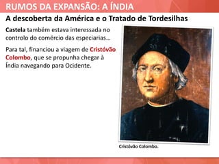 RUMOS DA EXPANSÃO: A ÍNDIA
Cristóvão Colombo.
A descoberta da América e o Tratado de Tordesilhas
Castela também estava interessada no
controlo do comércio das especiarias…
Para tal, financiou a viagem de Cristóvão
Colombo, que se propunha chegar à
Índia navegando para Ocidente.
 