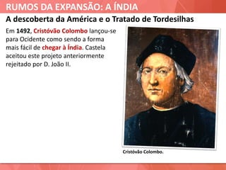 RUMOS DA EXPANSÃO: A ÍNDIA
Cristóvão Colombo.
A descoberta da América e o Tratado de Tordesilhas
Em 1492, Cristóvão Colombo lançou-se
para Ocidente como sendo a forma
mais fácil de chegar à Índia. Castela
aceitou este projeto anteriormente
rejeitado por D. João II.
 
