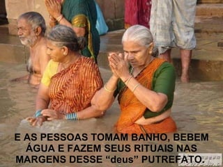 E AS PESSOAS TOMAM BANHO, BEBEM ÁGUA E FAZEM SEUS RITUAIS NAS MARGENS DESSE “deus” PUTREFATO.   