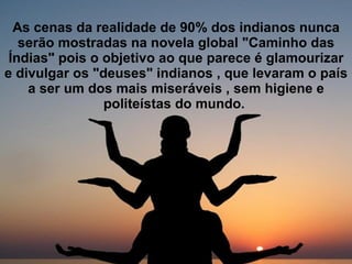 As cenas da realidade de 90% dos indianos nunca serão mostradas na novela global "Caminho das Índias" pois o objetivo ao que parece é glamourizar e divulgar os "deuses" indianos , que levaram o país a ser um dos mais miseráveis , sem higiene e politeístas do mundo.   