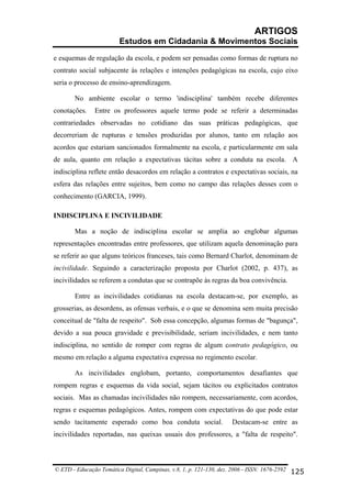 ARTIGOS
Estudos em Cidadania & Movimentos Sociais
e esquemas de regulação da escola, e podem ser pensadas como formas de ruptura no
contrato social subjacente às relações e intenções pedagógicas na escola, cujo eixo
seria o processo de ensino-aprendizagem.
No ambiente escolar o termo 'indisciplina' também recebe diferentes
conotações.

Entre os professores aquele termo pode se referir a determinadas

contrariedades observadas no cotidiano das suas práticas pedagógicas, que
decorreriam de rupturas e tensões produzidas por alunos, tanto em relação aos
acordos que estariam sancionados formalmente na escola, e particularmente em sala
de aula, quanto em relação a expectativas tácitas sobre a conduta na escola. A
indisciplina reflete então desacordos em relação a contratos e expectativas sociais, na
esfera das relações entre sujeitos, bem como no campo das relações desses com o
conhecimento (GARCIA, 1999).
INDISCIPLINA E INCIVILIDADE
Mas a noção de indisciplina escolar se amplia ao englobar algumas
representações encontradas entre professores, que utilizam aquela denominação para
se referir ao que alguns teóricos franceses, tais como Bernard Charlot, denominam de
incivilidade. Seguindo a caracterização proposta por Charlot (2002, p. 437), as
incivilidades se referem a condutas que se contrapõe às regras da boa convivência.
Entre as incivilidades cotidianas na escola destacam-se, por exemplo, as
grosserias, as desordens, as ofensas verbais, e o que se denomina sem muita precisão
conceitual de "falta de respeito". Sob essa concepção, algumas formas de "bagunça",
devido a sua pouca gravidade e previsibilidade, seriam incivilidades, e nem tanto
indisciplina, no sentido de romper com regras de algum contrato pedagógico, ou
mesmo em relação a alguma expectativa expressa no regimento escolar.
As incivilidades englobam, portanto, comportamentos desafiantes que
rompem regras e esquemas da vida social, sejam tácitos ou explicitados contratos
sociais. Mas as chamadas incivilidades não rompem, necessariamente, com acordos,
regras e esquemas pedagógicos. Antes, rompem com expectativas do que pode estar
sendo tacitamente esperado como boa conduta social.

Destacam-se entre as

incivilidades reportadas, nas queixas usuais dos professores, a "falta de respeito".

© ETD - Educação Temática Digital, Campinas, v.8, 1, p. 121-130, dez. 2006 - ISSN: 1676-2592 125

 
