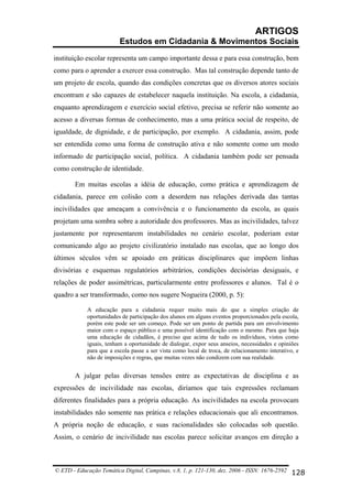 ARTIGOS
Estudos em Cidadania & Movimentos Sociais
instituição escolar representa um campo importante dessa e para essa construção, bem
como para o aprender a exercer essa construção. Mas tal construção depende tanto de
um projeto de escola, quando das condições concretas que os diversos atores sociais
encontram e são capazes de estabelecer naquela instituição. Na escola, a cidadania,
enquanto aprendizagem e exercício social efetivo, precisa se referir não somente ao
acesso a diversas formas de conhecimento, mas a uma prática social de respeito, de
igualdade, de dignidade, e de participação, por exemplo. A cidadania, assim, pode
ser entendida como uma forma de construção ativa e não somente como um modo
informado de participação social, política. A cidadania também pode ser pensada
como construção de identidade.
Em muitas escolas a idéia de educação, como prática e aprendizagem de
cidadania, parece em colisão com a desordem nas relações derivada das tantas
incivilidades que ameaçam a convivência e o funcionamento da escola, as quais
projetam uma sombra sobre a autoridade dos professores. Mas as incivilidades, talvez
justamente por representarem instabilidades no cenário escolar, poderiam estar
comunicando algo ao projeto civilizatório instalado nas escolas, que ao longo dos
últimos séculos vêm se apoiado em práticas disciplinares que impõem linhas
divisórias e esquemas regulatórios arbitrários, condições decisórias desiguais, e
relações de poder assimétricas, particularmente entre professores e alunos. Tal é o
quadro a ser transformado, como nos sugere Nogueira (2000, p. 5):
A educação para a cidadania requer muito mais do que a simples criação de
oportunidades de participação dos alunos em alguns eventos proporcionados pela escola,
porém este pode ser um começo. Pode ser um ponto de partida para um envolvimento
maior com o espaço público e uma possível identificação com o mesmo. Para que haja
uma educação de cidadãos, é preciso que acima de tudo os indivíduos, vistos como
iguais, tenham a oportunidade de dialogar, expor seus anseios, necessidades e opiniões
para que a escola passe a ser vista como local de troca, de relacionamento interativo, e
não de imposições e regras, que muitas vezes não condizem com sua realidade.

A julgar pelas diversas tensões entre as expectativas de disciplina e as
expressões de incivilidade nas escolas, diríamos que tais expressões reclamam
diferentes finalidades para a própria educação. As incivilidades na escola provocam
instabilidades não somente nas prática e relações educacionais que ali encontramos.
A própria noção de educação, e suas racionalidades são colocadas sob questão.
Assim, o cenário de incivilidade nas escolas parece solicitar avanços em direção a

© ETD - Educação Temática Digital, Campinas, v.8, 1, p. 121-130, dez. 2006 - ISSN: 1676-2592 128

 