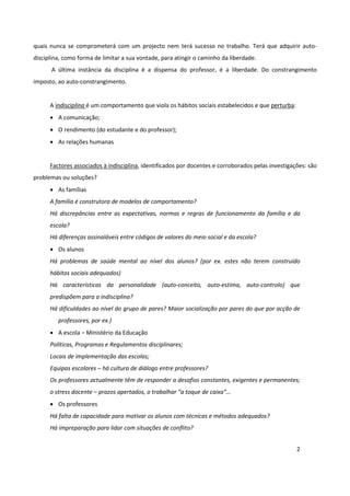 quais nunca se comprometerá com um projecto nem terá sucesso no trabalho. Terá que adquirir auto-
disciplina, como forma de limitar a sua vontade, para atingir o caminho da liberdade.
      A última instância da disciplina é a dispensa do professor, é a liberdade. Do constrangimento
imposto, ao auto-constrangimento.


      A indisciplina é um comportamento que viola os hábitos sociais estabelecidos e que perturba:
      • A comunicação;
      • O rendimento (do estudante e do professor);
      • As relações humanas


      Factores associados à indisciplina, identificados por docentes e corroborados pelas investigações: são
problemas ou soluções?
      • As famílias
      A família é construtora de modelos de comportamento?
      Há discrepâncias entre as expectativas, normas e regras de funcionamento da família e da
      escola?
      Há diferenças assinaláveis entre códigos de valores do meio social e da escola?
      • Os alunos
      Há problemas de saúde mental ao nível dos alunos? (por ex. estes não terem construído
      hábitos sociais adequados)
      Há características da personalidade (auto-conceito, auto-estima, auto-controlo) que
      predispõem para a indisciplina?
      Há dificuldades ao nível do grupo de pares? Maior socialização por pares do que por acção de
         professores, por ex.)
      • A escola – Ministério da Educação
      Políticas, Programas e Regulamentos disciplinares;
      Locais de implementação das escolas;
      Equipas escolares – há cultura de diálogo entre professores?
      Os professores actualmente têm de responder a desafios constantes, exigentes e permanentes;
      o stress docente – prazos apertados, o trabalhar “a toque de caixa”…
      • Os professores
      Há falta de capacidade para motivar os alunos com técnicas e métodos adequados?
      Há impreparação para lidar com situações de conflito?


                                                                                                     2
 