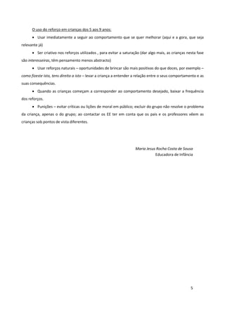O uso do reforço em crianças dos 5 aos 9 anos:
      • Usar imediatamente a seguir ao comportamento que se quer melhorar (aqui e a gora, que seja
relevante já)
      • Ser criativo nos reforços utilizados , para evitar a saturação (dar algo mais, as crianças nesta fase
são interesseiras, têm pensamento menos abstracto)
      • Usar reforços naturais – oportunidades de brincar são mais positivas do que doces, por exemplo –
como fizeste isto, tens direito a isto – levar a criança a entender a relação entre o seus comportamento e as
suas consequências.
      • Quando as crianças começam a corresponder ao comportamento desejado, baixar a frequência
dos reforços.
      • Punições – evitar críticas ou lições de moral em público; excluir do grupo não resolve o problema
da criança, apenas o do grupo; ao contactar os EE ter em conta que os pais e os professores vêem as
crianças sob pontos de vista diferentes.




                                                                    Maria Jesus Rocha Costa de Sousa
                                                                               Educadora de Infância




                                                                                                     5
 