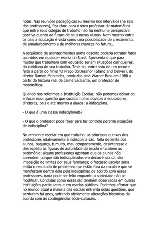 notar. Nas reuniões pedagógicas ou mesmo nos intervalos (na sala
dos professores), fica claro para o novo professor de matemática
que entre seus colegas de trabalho não há nenhuma perspectiva
positiva quanto ao futuro de seus novos alunos. Nem mesmo entre
os pais a educação é vista como uma possibilidade de crescimento,
de amadurecimento e de melhores chances no futuro...

A seqüência de acontecimentos acima descrita poderia retratar fatos
ocorridos em qualquer escola do Brasil. Apresenta o que para
muitos que trabalham com educação seriam situações corriqueiras,
do cotidiano de seu trabalho. Trata-se, entretanto de um recorte
feito a partir do filme “O Preço do Desafio” (Stand and Deliver), do
diretor Ramon Menendez, produzido pela Warner Bros em 1988 a
partir da história real de Jaime Escalante, um professor de
matemática.

Quando nos referimos a Instituição Escolar, não podemos deixar de
enfocar essa questão que suscita muitas dúvidas a educadores,
diretores, pais e até mesmo a alunos: a indisciplina.

- O que é uma classe indisciplinada?

- O que o professor pode fazer para ter controle perante situações
de indisciplina?

No ambiente escolar em que trabalho, as principais queixas dos
professores relativamente à indisciplina são: falta de limite dos
alunos, bagunça, tumulto, mau comportamento, desinteresse e
desrespeito às figuras de autoridade da escola e também ao
patrimônio; alguns professores apontam que os alunos não
aprendem porque são indisciplinados em decorrência da não
imposição de limites por seus familiares; o fracasso escolar seria
então o resultado de problemas que estão fora da escola e que se
manifestam dentro dela pela indisciplina; de acordo com esses
professores, nada pode ser feito enquanto a sociedade não se
modificar. Condutas como essas são também observadas em outras
instituições particulares e em escolas públicas. Podemos afirmar que
no mundo atual a maioria das escolas enfrenta estas questões, que
perduram há anos, sofrendo obviamente alterações históricas de
acordo com as contingências sócio-culturais.
 