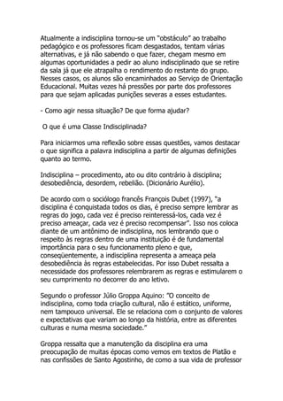 Atualmente a indisciplina tornou-se um “obstáculo” ao trabalho
pedagógico e os professores ficam desgastados, tentam várias
alternativas, e já não sabendo o que fazer, chegam mesmo em
algumas oportunidades a pedir ao aluno indisciplinado que se retire
da sala já que ele atrapalha o rendimento do restante do grupo.
Nesses casos, os alunos são encaminhados ao Serviço de Orientação
Educacional. Muitas vezes há pressões por parte dos professores
para que sejam aplicadas punições severas a esses estudantes.

- Como agir nessa situação? De que forma ajudar?

O que é uma Classe Indisciplinada?

Para iniciarmos uma reflexão sobre essas questões, vamos destacar
o que significa a palavra indisciplina a partir de algumas definições
quanto ao termo.

Indisciplina – procedimento, ato ou dito contrário à disciplina;
desobediência, desordem, rebelião. (Dicionário Aurélio).

De acordo com o sociólogo francês François Dubet (1997), “a
disciplina é conquistada todos os dias, é preciso sempre lembrar as
regras do jogo, cada vez é preciso reinteressá-los, cada vez é
preciso ameaçar, cada vez é preciso recompensar”. Isso nos coloca
diante de um antônimo de indisciplina, nos lembrando que o
respeito às regras dentro de uma instituição é de fundamental
importância para o seu funcionamento pleno e que,
conseqüentemente, a indisciplina representa a ameaça pela
desobediência às regras estabelecidas. Por isso Dubet ressalta a
necessidade dos professores relembrarem as regras e estimularem o
seu cumprimento no decorrer do ano letivo.

Segundo o professor Júlio Groppa Aquino: ”O conceito de
indisciplina, como toda criação cultural, não é estático, uniforme,
nem tampouco universal. Ele se relaciona com o conjunto de valores
e expectativas que variam ao longo da história, entre as diferentes
culturas e numa mesma sociedade.”

Groppa ressalta que a manutenção da disciplina era uma
preocupação de muitas épocas como vemos em textos de Platão e
nas confissões de Santo Agostinho, de como a sua vida de professor
 