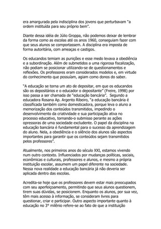 era amargurada pela indisciplina dos jovens que perturbavam “a
ordem instituída para seu próprio bem”.

Diante dessa idéia de Júlio Groppa, não podemos deixar de lembrar
da forma como as escolas até os anos 1960, conseguiam fazer com
que seus alunos se comportassem. A disciplina era imposta de
forma autoritária, com ameaças e castigos.

Os educandos temiam as punições e esse medo levava a obediência
e a subordinação. Além de submetidos a uma rigorosa fiscalização,
não podiam se posicionar utilizando-se de questionamentos e
reflexões. Os professores eram considerados modelos e, em virtude
do conhecimento que possuíam, agiam como donos do saber.

“A educação se torna um ato de depositar, em que os educandos
são os depositários e o educador o depositante” (Freire, 1998) por
isso passa a ser chamada de “educação bancária”. Segundo a
educadora Rosana Ap. Argento Ribeiro, “a educação bancária é
classificada também como domesticadora, porque leva o aluno a
memorização dos conteúdos transmitidos, impedindo o
desenvolvimento da criatividade e sua participação ativa no
processo educativo, tornando-o submisso perante as ações
opressoras de uma sociedade excludente. O papel da disciplina na
educação bancária é fundamental para o sucesso da aprendizagem
do aluno. Nela, a obediência e o silêncio dos alunos são aspectos
importantes para garantir que os conteúdos sejam transmitidos
pelos professores”.

Atualmente, nos primeiros anos do século XXI, estamos vivendo
num outro contexto. Influenciados por mudanças políticas, sociais,
econômicas e culturais, professores e alunos, e mesmo a própria
instituição escolar, assumem um papel diferente na sociedade.
Nessa nova realidade a educação bancária já não deveria ser
aplicada dentro das escolas.

Acredita-se hoje que os professores devem estar mais preocupados
com seu aperfeiçoamento, permitindo que seus alunos questionem,
tirem suas dúvidas, se posicionem. Enquanto os alunos, por sua vez,
têm mais acesso à informação, se consideram livres para
questionar, criar e participar. Outro aspecto importante quanto à
educação no 3° milênio refere-se ao fato de que a instituição
 