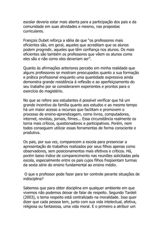 escolar deveria estar mais aberta para a participação dos pais e da
comunidade em suas atividades e mesmo, nas propostas
curriculares.

François Dubet reforça a idéia de que “os professores mais
eficientes são, em geral, aqueles que acreditam que os alunos
podem progredir, aqueles que têm confiança nos alunos. Os mais
eficientes são também os professores que vêem os alunos como
eles são e não como eles deveriam ser”.

Quanto às afirmações anteriores percebo em minha realidade que
alguns professores se mostram preocupados quanto a sua formação
e prática profissional enquanto uma quantidade expressiva ainda
demonstra grande resistência à reflexão e ao aperfeiçoamento do
seu trabalho por se considerarem experientes e prontos para o
exercício do magistério.

No que se refere aos estudantes é possível verificar que há um
grande incentivo da família quanto aos estudos e ao mesmo tempo
há um maior acesso a recursos que facilitam e promovem o
processo de ensino-aprendizagem, como livros, computadores,
internet, revistas, jornais, filmes... Essa circunstância realmente os
torna mais críticos, questionadores e participativos. Porém, nem
todos conseguem utilizar essas ferramentas de forma consciente e
produtiva.

Os pais, por sua vez, comparecem a escola para presenciar a
apresentação de trabalhos realizados por seus filhos apenas como
observadores, sem posicionamentos mais efetivos e críticos. Há,
porém baixo índice de comparecimento nas reuniões solicitadas pela
escola, especialmente entre os pais cujos filhos freqüentam turmas
da sexta série do ensino fundamental ao ensino médio.

 O que o professor pode fazer para ter controle perante situações de
indisciplina?

Sabemos que para obter disciplina em qualquer ambiente em que
vivemos não podemos deixar de falar de respeito. Segundo Tardeli
(2003), o tema respeito está centralizado na moralidade. Isso quer
dizer que cada pessoa tem, junto com sua vida intelectual, afetiva,
religiosa ou fantasiosa, uma vida moral. E o primeiro a atribuir um
 