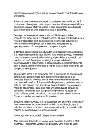 significado a moralização e inserir no conceito de ética foi o filósofo
Demócrito.

Sabemos que atualmente o papel do professor dentro da escola é
muito mais abrangente, pois ele precisa estar atento às capacidades
cognitivas, físicas, afetivas, éticas e para preparação do educando
para o exercício de uma cidadania ativa e pensante.

Será que sabemos ouvir nossos alunos? O diálogo envolve o
respeito em saber ouvir e entender nossos alunos, mostrando a eles
nossa preocupação com suas opiniões e com suas atitudes e o
nosso interesse em poder dar a assistência necessária ao
aperfeiçoamento do seu processo de aprendizagem.

É também compromisso do educador se preocupar com a disciplina
e a responsabilidade de seus alunos. Para Piaget (1996), “o respeito
constitui o sentimento fundamental que possibilita a aquisição das
noções morais” .Conseguimos atingir a responsabilidade,
desenvolvendo a cooperação, a solidariedade, o comprometimento
com o grupo, criando contratos e regras claras e que precisarão ser
cumpridas com justiça.

O professor passa a se preocupar com a motivação de seus alunos,
tendo maior compromisso com seu projeto pedagógico e as
questões afetivas, obtendo dessa forma uma relação verdadeira
com seus educandos. Sob uma visão Piagetiana, o professor que na
sala de aula dialoga com seu aluno, busca decisões conjuntas por
meio da cooperação, para que haja um aprendizado através de
contratos, que honra com sua palavra e promove relações de
reciprocidade, sendo respeitoso com seus alunos, obtendo dessa
forma um melhor aproveitamento escolar.

Segundo Tardeli (2003), “Só se estabelece um encontro significativo
quando o mestre incorpora o real sentido de sua função, que é
orientar e ensinar o caminho para o conhecimento, amparado pela
relação de cooperação e respeito mútuos”.

Como agir nessa situação? De que forma ajudar?

Não podemos deixar de ter como foco em nosso trabalho o SER
HUMANO. Precisamos valorizar as pessoas. Uma frase de Walt
 