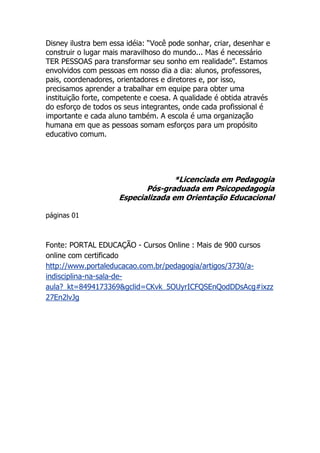 Disney ilustra bem essa idéia: “Você pode sonhar, criar, desenhar e
construir o lugar mais maravilhoso do mundo... Mas é necessário
TER PESSOAS para transformar seu sonho em realidade”. Estamos
envolvidos com pessoas em nosso dia a dia: alunos, professores,
pais, coordenadores, orientadores e diretores e, por isso,
precisamos aprender a trabalhar em equipe para obter uma
instituição forte, competente e coesa. A qualidade é obtida através
do esforço de todos os seus integrantes, onde cada profissional é
importante e cada aluno também. A escola é uma organização
humana em que as pessoas somam esforços para um propósito
educativo comum.




                                    *Licenciada em Pedagogia
                            Pós-graduada em Psicopedagogia
                     Especializada em Orientação Educacional

páginas 01



Fonte: PORTAL EDUCAÇÃO - Cursos Online : Mais de 900 cursos
online com certificado
http://www.portaleducacao.com.br/pedagogia/artigos/3730/a-
indisciplina-na-sala-de-
aula?_kt=8494173369&gclid=CKvk_5OUyrICFQSEnQodDDsAcg#ixzz
27En2lvJg
 