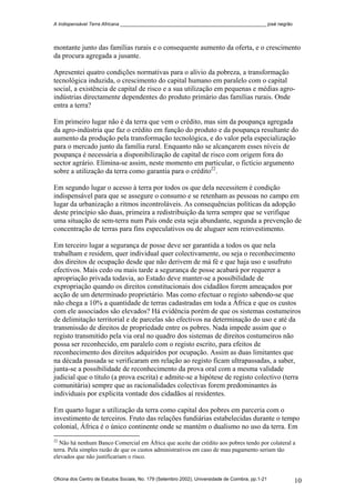 A Indispensável Terra Africana _______________________________________________________ josé negrão
montante junto das famílias rurais e o consequente aumento da oferta, e o crescimento
da procura agregada a jusante.
Apresentei quatro condições normativas para o alívio da pobreza, a transformação
tecnológica induzida, o crescimento do capital humano em paralelo com o capital
social, a existência de capital de risco e a sua utilização em pequenas e médias agro-
indústrias directamente dependentes do produto primário das famílias rurais. Onde
entra a terra?
Em primeiro lugar não é da terra que vem o crédito, mas sim da poupança agregada
da agro-indústria que faz o crédito em função do produto e da poupança resultante do
aumento da produção pela transformação tecnológica, e do valor pela especialização
para o mercado junto da família rural. Enquanto não se alcançarem esses níveis de
poupança é necessária a disponibilização de capital de risco com origem fora do
sector agrário. Elimina-se assim, neste momento em particular, o fictício argumento
sobre a utilização da terra como garantia para o crédito22
.
Em segundo lugar o acesso à terra por todos os que dela necessitem é condição
indispensável para que se assegure o consumo e se retenham as pessoas no campo em
lugar da urbanização a ritmos incontroláveis. As consequências políticas da adopção
deste princípio são duas, primeira a redistribuição da terra sempre que se verifique
uma situação de sem-terra num País onde esta seja abundante, segunda a prevenção de
concentração de terras para fins especulativos ou de aluguer sem reinvestimento.
Em terceiro lugar a segurança de posse deve ser garantida a todos os que nela
trabalham e residem, quer individual quer colectivamente, ou seja o reconhecimento
dos direitos de ocupação desde que não derivem de má fé e que haja uso e usufruto
efectivos. Mais cedo ou mais tarde a segurança de posse acabará por requerer a
apropriação privada todavia, ao Estado deve manter-se a possibilidade de
expropriação quando os direitos constitucionais dos cidadãos forem ameaçados por
acção de um determinado proprietário. Mas como efectuar o registo sabendo-se que
não chega a 10% a quantidade de terras cadastradas em toda a África e que os custos
com ele associados são elevados? Há evidência porém de que os sistemas costumeiros
de delimitação territorial e de parcelas são efectivos na determinação do uso e até da
transmissão de direitos de propriedade entre os pobres. Nada impede assim que o
registo transmitido pela via oral no quadro dos sistemas de direitos costumeiros não
possa ser reconhecido, em paralelo com o registo escrito, para efeitos de
reconhecimento dos direitos adquiridos por ocupação. Assim as duas limitantes que
na década passada se verificaram em relação ao registo ficam ultrapassadas, a saber,
junta-se a possibilidade de reconhecimento da prova oral com a mesma validade
judicial que o título (a prova escrita) e admite-se a hipótese de registo colectivo (terra
comunitária) sempre que as racionalidades colectivas forem predominantes às
individuais por explicita vontade dos cidadãos aí residentes.
Em quarto lugar a utilização da terra como capital dos pobres em parceria com o
investimento de terceiros. Fruto das relações fundiárias estabelecidas durante o tempo
colonial, África é o único continente onde se mantém o dualismo no uso da terra. Em
22
Não há nenhum Banco Comercial em África que aceite dar crédito aos pobres tendo por colateral a
terra. Pela simples razão de que os custos administrativos em caso de mau pagamento seriam tão
elevados que não justificariam o risco.
Oficina dos Centro de Estudos Sociais, No. 179 (Setembro 2002), Universidade de Coimbra, pp.1-21 10
 