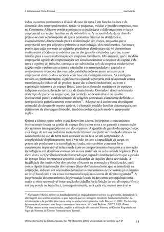 A Indispensável Terra Africana _______________________________________________________ josé negrão
todos os outros continentes a divisão do uso da terra é em função da área e da
dimensão dos empreendimentos, tendo-se pequenas, médias e grandes empresas, mas
no Continente Africano porém continua-se a estabelecer a diferença entre o sector
empresarial e o sector familiar ou de subsistência. A racionalidade desta divisão
prende-se com o pressuposto de que a economia familiar ou doméstica é,
essencialmente, direccionada para a minimização dos riscos, enquanto que a
empresarial tem por objectivo primeiro a maximização dos rendimentos. Acontece
porém que cada vez mais as unidades produtivas domésticas não só demonstram
muito maior eficiência económica que as das grandes extensões agrárias, como
tendem para a sua transformação em empresas familiares. Obviamente, que o modelo
empresarial agrário do empreendedor ser simultaneamente o detentor do capital e da
terra e o pobre do trabalho, começa a ser substituído pelo da empresa moderna por
acções onde o pobre tem a terra e o trabalho e o empreendedor o capital e o
conhecimento técnico e dos mercado, estabelecendo-se assim uma parceria
empresarial entre os dois sectores com base em vantagens mútuas. As vantagens
tornam-se, particularmente, significativas quando a parceria está relacionada com a
transformação industrial do produto (caso das culturas industriais) ou com a
exploração intensiva do espaço físico, caso da exploração madeireira de espécies
indígenas ou da exploração turística da fauna bravia. Contudo o desenvolvimento
deste tipo de parcerias requer que, em paralelo, se desenvolva o do quadro
institucional para o estabelecimento de relações contratuais claramente definidas e
renegociáveis periodicamente entre ambos23
. Adoptar-se-á assim uma abordagem
unimodal do desenvolvimento agrário, o chamado modelo familiar dinamarquês, em
detrimento da abordagem bimodal, também conhecida pelo modelo empresarial
inglês.
Quinto e último ponto sobre o que fazer com a terra, incorporar os mecanismos
institucionais locais na gestão do espaço físico com vista a se garantir a manutenção
dos retornos inter-gerações no uso dos recursos. A questão da gestão do espaço físico
está longe de ser um problema meramente técnico que pode ser resolvido através do
zoneamento do uso da terra num estirador ou na tela de um computador. A
complexidade do planeamento tem a ver não só com a capacidade de carga, os
potenciais produtivos e a tecnologia utilizada, mas também com uma forte
componente imprevisível relacionada com os comportamentos humanos e a inovação
tecnológicas em domínios como o dos novos materiais ou o da comida orgânica. Para
além disto, a experiência tem demonstrado que o quadro institucional em que a gestão
do espaço físico se processa constitui o calcanhar de Aquiles desta actividade. A
fragilidade das instituições dos estados africanos na normação e fiscalização, junto
com a rápida deterioração dos valores éticos do funcionalismo que se manifesta na
corrupção, indicam ser necessário potenciar os mecanismos de persuasão já existentes
ao nível local com vista à sua institucionalização no sistema de direito registado24
. A
incorporação dos mecanismos de persuasão locais irá ter como consequência uma
maior e mais responsável intervenção do cidadão na definição do uso do espaço físico
em que reside ou trabalha e, consequentemente, será cada vez menos provável o
23
Alessandro Marini, refere-se detalhadamente ao enquadramento teórico das parcerias, defendendo a
abordagem neo-institucionalista, a qual suporta que as vantagens resultam, fundamentalmente, da
minimização e da partilha dos riscos entre os vários intervenientes, vide Marini, A. 2001. Partnership
between local peasants and large commercial investors; in: Land Reform, 2001/1 FAO, Roma.
24
Pelas razoes acima mencionadas, prefiro a utilização do conceito Sistema de Direito Registado em
lugar de Sistema de Direito Estatutário ou Formal.
Oficina dos Centro de Estudos Sociais, No. 179 (Setembro 2002), Universidade de Coimbra, pp.1-21 11
 