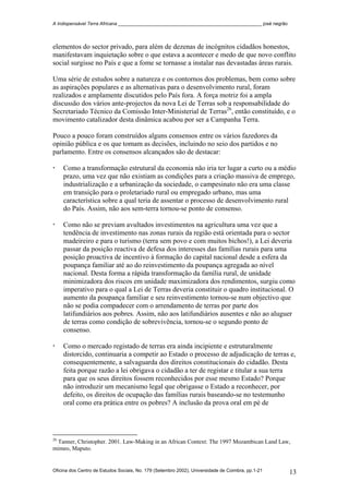 A Indispensável Terra Africana _______________________________________________________ josé negrão
elementos do sector privado, para além de dezenas de incógnitos cidadãos honestos,
manifestavam inquietação sobre o que estava a acontecer e medo de que novo conflito
social surgisse no País e que a fome se tornasse a instalar nas devastadas áreas rurais.
Uma série de estudos sobre a natureza e os contornos dos problemas, bem como sobre
as aspirações populares e as alternativas para o desenvolvimento rural, foram
realizados e amplamente discutidos pelo País fora. A força motriz foi a ampla
discussão dos vários ante-projectos da nova Lei de Terras sob a responsabilidade do
Secretariado Técnico da Comissão Inter-Ministerial de Terras26
, então constituído, e o
movimento catalizador desta dinâmica acabou por ser a Campanha Terra.
Pouco a pouco foram construídos alguns consensos entre os vários fazedores da
opinião pública e os que tomam as decisões, incluindo no seio dos partidos e no
parlamento. Entre os consensos alcançados são de destacar:
Como a transformação estrutural da economia não iria ter lugar a curto ou a médio
prazo, uma vez que não existiam as condições para a criação massiva de emprego,
industrialização e a urbanização da sociedade, o campesinato não era uma classe
em transição para o proletariado rural ou empregado urbano, mas uma
característica sobre a qual teria de assentar o processo de desenvolvimento rural
do País. Assim, não aos sem-terra tornou-se ponto de consenso.
Como não se previam avultados investimentos na agricultura uma vez que a
tendência de investimento nas zonas rurais da região está orientada para o sector
madeireiro e para o turismo (terra sem povo e com muitos bichos!), a Lei deveria
passar da posição reactiva de defesa dos interesses das famílias rurais para uma
posição proactiva de incentivo à formação do capital nacional desde a esfera da
poupança familiar até ao do reinvestimento da poupança agregada ao nível
nacional. Desta forma a rápida transformação da família rural, de unidade
minimizadora dos riscos em unidade maximizadora dos rendimentos, surgiu como
imperativo para o qual a Lei de Terras deveria constituir o quadro institucional. O
aumento da poupança familiar e seu reinvestimento tornou-se num objectivo que
não se podia compadecer com o arrendamento de terras por parte dos
latifundiários aos pobres. Assim, não aos latifundiários ausentes e não ao aluguer
de terras como condição de sobrevivência, tornou-se o segundo ponto de
consenso.
Como o mercado registado de terras era ainda incipiente e estruturalmente
distorcido, continuaria a competir ao Estado o processo de adjudicação de terras e,
consequentemente, a salvaguarda dos direitos constitucionais do cidadão. Desta
feita porque razão a lei obrigava o cidadão a ter de registar e titular a sua terra
para que os seus direitos fossem reconhecidos por esse mesmo Estado? Porque
não introduzir um mecanismo legal que obrigasse o Estado a reconhecer, por
defeito, os direitos de ocupação das famílias rurais baseando-se no testemunho
oral como era prática entre os pobres? A inclusão da prova oral em pé de
26
Tanner, Christopher. 2001. Law-Making in an African Context: The 1997 Mozambican Land Law,
mimeo, Maputo.
Oficina dos Centro de Estudos Sociais, No. 179 (Setembro 2002), Universidade de Coimbra, pp.1-21 13
 