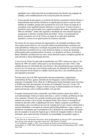 A Indispensável Terra Africana _______________________________________________________ josé negrão
igualdade com o título para fim de reconhecimento dos direitos de ocupação do
cidadão, como medida proactiva foi o terceiro ponto de consenso27
.
Como quando do pós-guerra, os sistemas de direitos costumeiros foram eficazes e
demonstraram uma enorme eficiência na adjudicação de terras a mais de cinco
milhões de cidadãos, porque não incorporá-los na Lei de Terras em lugar de os
considerar como qualitativamente inferiores e tradicionais? A única ressalva a
introduzir estava relacionada com o papel secundário da mulher, enquanto esposa,
filha ou sobrinha28
, tendo sido sugerida a introdução de uma cláusula legal que
assegurasse os direitos constitucionais da mulher. Assim, a incorporação do
direito costumeiro na Lei de Terras, em lugar de se optar pelo dualismo
legislativo, tornou-se no quarto ponto de consenso nacional.
Em menos de seis meses dezenas de organizações e de entidades acordaram sobre
estes quatro pontos básicos, um crescente número de parlamentares aceitaram-nos
como plataforma válida para a resolução da questão da terra no País, o sector privado
com interesses investidos teve-os como forma de reduzir os custos de transacção
inflacionados pelos açambarcadores de terras, e os doadores em bloco, incluindo o
Banco Mundial, reconheceram ser esta a única alternativa para a complexa questão de
uma eficiente e eficaz distribuição da terra.
A nova Lei de Terras foi aprovada no parlamento em 1997 e entrou em vigor a 1 de
Janeiro de 1998. Era então a altura para a sua disseminação em todo o País. Cada
cidadão deveria ser informado dos seus direitos e dos procedimentos que constavam
na nova lei. Foi assim que o movimento acabou por ser chamado de Campanha Terra,
como momento de devolução ao cidadão rural do que fora o seu contributo para um
acto legislativo nacional.
Em dois anos, cerca de 200 organizações não-governamentais, organizações
comunitárias de base, igrejas, institutos de investigação e outras instituições se
juntaram à Campanha Terra. Mais de 15.000 pessoas foram formadas como activistas
e 50.000 estiveram directamente envolvidos na Campanha Terra em 114 dos 128
distritos de Moçambique e chegou a altura em que os administradores do Estado se
queixavam de que o povo conhecia melhor a lei que eles.
O quadro institucional estava construído, mas faltava porém a parte mais difícil – a
sua implementação. Entrou-se numa outra fase e, como é evidente, problemas de tipo
novo surgiram. Primeiro foi a grande resistência por parte dos funcionários de
cadastro em aceitar a nova lei que, de alguma forma, lhes retirava o monopólio da
tomada de decisões sobre a adjudicação de terras. Depois surgiram os problemas
relacionados com a recorrência em caso de violação da Lei que vieram a demonstrar a
extrema debilidade e corrupção do sistema judicial Moçambicano. Logo a seguir os
problemas conceptuais que se prenderam com a definição de comunidade, do espaço
por ela ocupado e do preceito legal de que o direito de ocupação implica o dever de
utilização, quer sejam privado ou familiar ou comunidade. Em paralelo surgiu a
27
Não deixa de ser interessante mencionar o facto de Moçambique ter feito em 1997 o que Hernando
Soto advoga como solução na sua mais recente obra “The Mistery of Capital”.
28
Ver a propósito, Negrão, J. 2001. Cinco Sistemas de Direitos Consuetudinários da Terra em
Moçambique; in: UNDP. 2002. Relatório de Desenvolvimento Humano de Moçambique 2001. UNDP,
New York.
Oficina dos Centro de Estudos Sociais, No. 179 (Setembro 2002), Universidade de Coimbra, pp.1-21 14
 