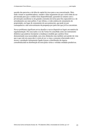 A Indispensável Terra Africana _______________________________________________________ josé negrão
Oficina dos Centro de Estudos Sociais, No. 179 (Setembro 2002), Universidade de Coimbra, pp.1-21 15
questão das parcerias e da falta de capital de risco para a sua concretização. Mais
tarde vieram os açambarcadores, usando o falso argumento de que a terra tinha de ser
privatizada para que o crédito fosse disponibilizado, querendo no entanto com a
privatização assenhorar-se de grandes extensões de terras para fins especulativos e de
arrendamento aos mais pobres. E por último, a visão estática de zoneamento de
propriedade, em lugar de zoneamento de usos potenciais, que pode ter por
consequência o não reinvestimento da poupança por parte dos que já lá se encontram.
Novos problemas significam novos desafios e novos dispositivos legais em matéria de
regulamentação. Por essa razão a Lei de Terras foi concebida como um instrumento
dinâmico que pudesse incorporar a mudança à medida que a prática fosse
demonstrando essa necessidade, sem criar obstáculos mas também sem perder de vista
que o que está em causa não é a terra de per se mas o consumo relacionado com o
acesso, a produção intimamente ligada à posse e distribuição da riqueza
consubstanciada na distribuição da terra pelas várias e variadas unidades produtivas.
 