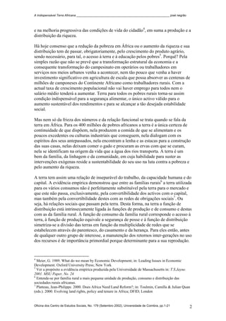 A Indispensável Terra Africana _______________________________________________________ josé negrão
e na melhoria progressiva das condições de vida do cidadão4
, em suma a produção e a
distribuição da riqueza.
Há hoje consenso que a redução da pobreza em África ou o aumento da riqueza e sua
distribuição tem de passar, obrigatoriamente, pelo crescimento do produto agrário,
sendo necessário, para tal, o acesso à terra e à educação pelos pobres5
. Porquê? Pela
simples razão que não se prevê que a transformação estrutural da economia e a
consequente transformação do campesinato em operários ou trabalhadores em
serviços nos meios urbanos venha a acontecer, nem tão pouco que venha a haver
investimento significativo em agricultura de escala que possa absorver as centenas de
milhões de camponeses do Continente Africano como trabalhadores rurais. Com a
actual taxa de crescimento populacional não vai haver emprego para todos nem o
salário médio tenderá a aumentar. Terra para todos os pobres rurais torna-se assim
condição indispensável para a segurança alimentar, o único activo válido para o
aumento sustentável dos rendimentos e para se alcançar a tão desejada estabilidade
social.
Mas nem só da frieza dos números e da relação funcional se trata quando se fala da
terra em África. Para os 400 milhões de pobres africanos a terra é a única certeza de
continuidade de que dispõem, nela produzem a comida de que se alimentam e os
poucos excedentes ou culturas industriais que conseguem, nela dialogam com os
espíritos dos seus antepassados, nela encontram a lenha e as estacas para a construção
das suas casas, nelas deixam comer o gado e procuram as ervas com que se curam,
nela se identificam na origem da vida que a água dos rios transporta. A terra é um
bem da família, da linhagem e da comunidade, em cuja habilidade para suster as
intervenções exógenas reside a sustentabilidade do seu uso na luta contra a pobreza e
pelo aumento da riqueza.
A terra tem assim uma relação de inseparável do trabalho, da capacidade humana e do
capital. A evidência empírica demonstrou que entre as famílias rurais6
a terra utilizada
para os vários consumos não é perfeitamente substituível pela terra para o mercado e
que este não passa, exclusivamente, pela convertibilidade dos activos com o capital,
mas também pela convertibilidade destes com as redes de obrigações sociais7
. Ou
seja, há relações sociais que passam pela terra. Desta forma, na terra a função de
distribuição está intrinsecamente ligada às funções de produção e de consumo e destas
com as da família rural. À função de consumo da família rural corresponde o acesso à
terra, à função de produção equivale a segurança de posse e à função de distribuição
simetriza-se a divisão das terras em função da multiplicidade de redes que se
estabelecem através do parentesco, do casamento e da herança. Para eles então, antes
de qualquer outro grupo de interesse, a manutenção dos retornos inter-gerações no uso
dos recursos é de importância primordial porque determinante para a sua reprodução.
4
Meier, G. 1989. What do we mean by Economic Development; in: Leading Issues in Economic
Development. Oxford University Press; New York
5
Ver a propósito a evidência empírica produzida pela Universidade de Massachusetts in: T.S.Jayne.
2001. MSU Paper, No. 24
6
Entende-se por família rural a mais pequena unidade de produção, consumo e distribuição das
sociedades rurais africanas.
7
Platteau, Jean-Philippe. 2000. Does Africa Need Land Reform?; in: Toulmin, Camilla & Julian Quan
(eds.). 2000. Evolving land rights, policy and tenure in Africa; DFID; London
Oficina dos Centro de Estudos Sociais, No. 179 (Setembro 2002), Universidade de Coimbra, pp.1-21 2
 