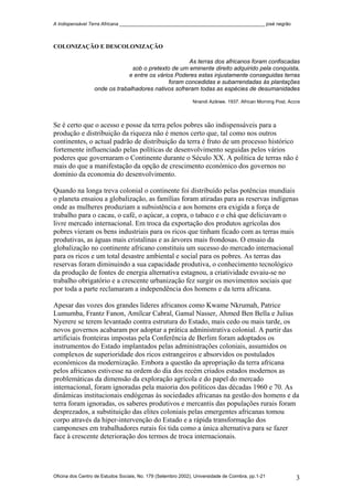 A Indispensável Terra Africana _______________________________________________________ josé negrão
COLONIZAÇÃO E DESCOLONIZAÇÃO
As terras dos africanos foram confiscadas
sob o pretexto de um eminente direito adquirido pela conquista,
e entre os vários Poderes estas injustamente conseguidas terras
foram concedidas e subarrendadas às plantações
onde os trabalhadores nativos sofreram todas as espécies de desumanidades
Nnandi Azikiwe. 1937. African Morning Post, Accra
Se é certo que o acesso e posse da terra pelos pobres são indispensáveis para a
produção e distribuição da riqueza não é menos certo que, tal como nos outros
continentes, o actual padrão de distribuição da terra é fruto de um processo histórico
fortemente influenciado pelas políticas de desenvolvimento seguidas pelos vários
poderes que governaram o Continente durante o Século XX. A política de terras não é
mais do que a manifestação da opção de crescimento económico dos governos no
domínio da economia do desenvolvimento.
Quando na longa treva colonial o continente foi distribuído pelas potências mundiais
o planeta ensaiou a globalização, as famílias foram atiradas para as reservas indígenas
onde as mulheres produziam a subsistência e aos homens era exigida a força de
trabalho para o cacau, o café, o açúcar, a copra, o tabaco e o chá que deliciavam o
livre mercado internacional. Em troca da exportação dos produtos agrícolas dos
pobres vieram os bens industriais para os ricos que tinham ficado com as terras mais
produtivas, as águas mais cristalinas e as árvores mais frondosas. O ensaio da
globalização no continente africano constituiu um sucesso do mercado internacional
para os ricos e um total desastre ambiental e social para os pobres. As terras das
reservas foram diminuindo a sua capacidade produtiva, o conhecimento tecnológico
da produção de fontes de energia alternativa estagnou, a criatividade esvaiu-se no
trabalho obrigatório e a crescente urbanização fez surgir os movimentos sociais que
por toda a parte reclamaram a independência dos homens e da terra africana.
Apesar das vozes dos grandes líderes africanos como Kwame Nkrumah, Patrice
Lumumba, Frantz Fanon, Amílcar Cabral, Gamal Nasser, Ahmed Ben Bella e Julius
Nyerere se terem levantado contra estrutura do Estado, mais cedo ou mais tarde, os
novos governos acabaram por adoptar a prática administrativa colonial. A partir das
artificiais fronteiras impostas pela Conferência de Berlim foram adoptados os
instrumentos do Estado implantados pelas administrações coloniais, assumidos os
complexos de superioridade dos ricos estrangeiros e absorvidos os postulados
económicos da modernização. Embora a questão da apropriação da terra africana
pelos africanos estivesse na ordem do dia dos recém criados estados modernos as
problemáticas da dimensão da exploração agrícola e do papel do mercado
internacional, foram ignoradas pela maioria dos políticos das décadas 1960 e 70. As
dinâmicas institucionais endógenas às sociedades africanas na gestão dos homens e da
terra foram ignoradas, os saberes produtivos e mercantis das populações rurais foram
desprezados, a substituição das elites coloniais pelas emergentes africanas tomou
corpo através da hiper-intervenção do Estado e a rápida transformação dos
camponeses em trabalhadores rurais foi tida como a única alternativa para se fazer
face à crescente deterioração dos termos de troca internacionais.
Oficina dos Centro de Estudos Sociais, No. 179 (Setembro 2002), Universidade de Coimbra, pp.1-21 3
 