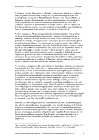 A Indispensável Terra Africana _______________________________________________________ josé negrão
O dualismo colonial foi mantido e os Estados continuaram a adjudicar as melhores
terras ou para as elites locais ou estrangeiras ou para empresas geridas por esse
mesmo Estado. Em países da África Oriental e Austral, como o Kenya, Malawi e
Botswana, os pobres foram deixados nas terras marginais onde a economia rural,
desde que para lá foram, se encontrava estruturalmente distorcida. Na África
Ocidental, a estrutura da economia rural do tempo colonial e com ela o padrão de
distribuição da terra, manteve-se, tendo-se tão somente mudado a nacionalidade das
direcções das empresas e dos serviços e a cor dos seus funcionários8
.
Noutras paragens de África, no seguimento do princípio defendido pela revolução
verde, de que os pobres também poderiam fazer o desenvolvimento desde que a
tecnologia e as infra-estruturas fossem concedidas, Nasser e Ben Bella, foram os
primeiros a desafiar a abordagem dualista canalizando grandes investimentos para a
agricultura irrigada. Outros, com menos recursos, tentaram reduzir a dependência e
proteger os pobres das burguesias nacionais. Julius Nyerere avançou com as Ujamaa
Vijijini e Samora Machel nacionalizou a terra e quis fazer das machambas estatais a
base para a formação do capital nacional. Todavia, por razões várias, sendo de
destacar o evoluir da conjuntura internacional e a inoperância do Estado na gestão
empresarial, para além das fortes distorções dos preços derivadas da sobre-
valorização das moedas nacionais e dos altos impostos indirectos sobre a agricultura,
o produto agrícola relativo ao número de habitantes não parou de cair ao longo dos
anos e as produtividades não aumentaram ao ritmo desejado.
As economias começaram a dar sinais negativos. Os produtos agrícolas convencionais
de exportação de África valiam cada vez menos no mercado internacional protegido
pelos países do Norte, a ineficiência económica das grandes plantações, privadas ou
estatais, aumentava e os salários reais caíam vertiginosamente. A taxa de crescimento
do produto alimentar agrícola não conseguia acompanhar a taxa de crescimento
populacional e o continente começou a ser um importador regular de comida. A
distribuição da terra manteve o padrão dualista do tempo colonial, de um lado a
agricultura de escala em plantações ou grandes extensões orientada para o mercado,
do outro lado a terra familiar com a dupla função de satisfazer o consumo e o mercado
local. Alguns países ensaiaram um programa de distribuição de terras pelos mais
pobres a fim de garantir o auto-sustento, mas o maior volume dos investimentos
continuou sendo orientado para as grandes extensões agrícolas. As primeiras
passaram a propriedade estatal ou de membros do governo fortemente protegidos pelo
Estado e as segundas mantiveram-se em uso pelas famílias rurais com uma precária
segurança de posse face à legislação fundiária vigente.
Em suma, as administrações coloniais caracterizaram-se, numa determinada época,
pela adopção do paradigma da modernização e seus modelos dualistas de divisão da
terra entre grandes empresas orientadas para o mercado e reservas indígenas para a
produção dos alimentos que garantiam a reprodução da força de trabalho. Em alguns
países e noutra época, as culturas obrigatórias para os pobres foram introduzidas em
função da racionalidade económica do colonizador em nada relacionada com a
sustentabilidade dos rendimentos auferidos pelo produtor e das terras por ele
trabalhadas.
8
Ver a propósito a colectânea de textos originais da época coligidos em Minogue, M e J. Molloy. 1974.
African Aims and Attitudes: selected documents. Cambridge University Press; Cambridge.
Oficina dos Centro de Estudos Sociais, No. 179 (Setembro 2002), Universidade de Coimbra, pp.1-21 4
 