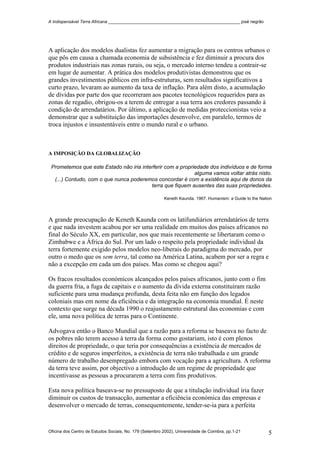 A Indispensável Terra Africana _______________________________________________________ josé negrão
A aplicação dos modelos dualistas fez aumentar a migração para os centros urbanos o
que pôs em causa a chamada economia de subsistência e fez diminuir a procura dos
produtos industriais nas zonas rurais, ou seja, o mercado interno tendeu a contrair-se
em lugar de aumentar. A prática dos modelos produtivistas demonstrou que os
grandes investimentos públicos em infra-estruturas, sem resultados significativos a
curto prazo, levaram ao aumento da taxa de inflação. Para além disto, a acumulação
de dívidas por parte dos que recorreram aos pacotes tecnológicos requeridos para as
zonas de regadio, obrigou-os a terem de entregar a sua terra aos credores passando à
condição de arrendatários. Por último, a aplicação de medidas proteccionistas veio a
demonstrar que a substituição das importações desenvolve, em paralelo, termos de
troca injustos e insustentáveis entre o mundo rural e o urbano.
A IMPOSIÇÃO DA GLOBALIZAÇÃO
Prometemos que este Estado não iria interferir com a propriedade dos indivíduos e de forma
alguma vamos voltar atrás nisto.
(...) Contudo, com o que nunca poderemos concordar é com a existência aqui de donos da
terra que fiquem ausentes das suas propriedades.
Keneth Kaunda. 1967. Humanism: a Guide to the Nation
A grande preocupação de Keneth Kaunda com os latifundiários arrendatários de terra
e que nada investem acabou por ser uma realidade em muitos dos países africanos no
final do Século XX, em particular, nos que mais recentemente se libertaram como o
Zimbabwe e a África do Sul. Por um lado o respeito pela propriedade individual da
terra fortemente exigido pelos modelos neo-liberais do paradigma do mercado, por
outro o medo que os sem terra, tal como na América Latina, acabem por ser a regra e
não a excepção em cada um dos países. Mas como se chegou aqui?
Os fracos resultados económicos alcançados pelos países africanos, junto com o fim
da guerra fria, a fuga de capitais e o aumento da dívida externa constituíram razão
suficiente para uma mudança profunda, desta feita não em função dos legados
coloniais mas em nome da eficiência e da integração na economia mundial. É neste
contexto que surge na década 1990 o reajustamento estrutural das economias e com
ele, uma nova política de terras para o Continente.
Advogava então o Banco Mundial que a razão para a reforma se baseava no facto de
os pobres não terem acesso à terra da forma como gostariam, isto é com plenos
direitos de propriedade, o que teria por consequências a existência de mercados de
crédito e de seguros imperfeitos, a existência de terra não trabalhada e um grande
número de trabalho desempregado embora com vocação para a agricultura. A reforma
da terra teve assim, por objectivo a introdução de um regime de propriedade que
incentivasse as pessoas a procurarem a terra com fins produtivos.
Esta nova política baseava-se no pressuposto de que a titulação individual iria fazer
diminuir os custos de transacção, aumentar a eficiência económica das empresas e
desenvolver o mercado de terras, consequentemente, tender-se-ia para a perfeita
Oficina dos Centro de Estudos Sociais, No. 179 (Setembro 2002), Universidade de Coimbra, pp.1-21 5
 