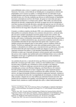 A Indispensável Terra Africana _______________________________________________________ josé negrão
convertibilidade entre a terra e o capital o que provocaria a melhoria do mercado
financeiro. Em suma, a terra tinha de ser titulada para se assegurarem os direitos de
propriedade e ter-se acesso ao crédito, e a titulação deveria ser individual ou por
unidade produtiva para mais facilmente se transformar em empresa. A apropriação
privada da terra, ou o fim das condições que directa ou indirectamente as legislações
nacionais contemplavam em favor do Estado, deveriam ser removidas para que o
investimento acontecesse e se atraísse mais capital9
. Mais ainda, em nome da não
distorção do mercado, compensações deveriam ser pagas em caso de expropriação
com base no preço de mercado das terras, mercado esse que por sua vez, tal como se
tornou evidente no Zimbabwe e na África do Sul10
, está profundamente distorcido por
razões históricas de longa data e de poder nos tempos mais recentes11
.
Contudo, a evidência empírica da década 1990, veio a demonstrar que a aplicação
desta política no continente africano, teve contornos não previstos e, acima de tudo,
pôs em causa a própria reprodução social dos grupos sociais mais carentes. Em
primeiro lugar, a desejada eficiência do mercado formal de terras não se verificou
devido, entre outros, às distorções mencionadas e o investimento não fluiu aos ritmos
projectados. A evidência demonstrou que, nas presentes condições rurais africanas, a
racionalidade individual de tipo empresarial não apenas não é exclusiva como
também acarreta desvantagens para os mais pobres e para as mulheres chefes de
família. Verificou-se ainda que não existe uma correlação positiva entre a terra
titulada e o desembolso do crédito e que o mercado de terras que floresceu, estava de
tal forma distorcido pela intervenção do Estado que chegou-se a por em causa a
segurança alimentar dos pobres e a tão desejada estabilidade política e social.
Concluiu-se ainda, que o mercado não passa, exclusivamente, pela convertibilidade
dos activos com o capital, mas também pela convertibilidade destes com as redes de
obrigações sociais que se estabelecem nas unidades espaciais onde assentam as
sociedades rurais africanas12
.
Ao contrário do previsto, o mercado de terras que floresceu está profundamente
distorcido. Um pouco por toda a parte, verifica-se uma tendência para a concentração
de terras entre as famílias que constituem as elites no poder e em empresas
estrangeiras. Verifica-se ainda que a procura de terras pelo grande capital está
orientada para as áreas com florestas indígenas, com fauna bravia e de veraneio,
havendo grande resistência em se fazer a ligação entre o aproveitamento destes
recursos e o desenvolvimento social e económicos dos pobres africanos. Nas terras
aráveis, em lugar da desejada eficiência económica empresarial nacional, constata-se
que a concentração de terras não é acompanhada de investimento, os donos das terras
estão ausentes e alugam-nas aos mais pobres que entretanto ficaram sem terra. Na
ausência de investimentos em regadios, em tecnologias de conservação e no capital
humano local, constata-se a sobre-utilização dos solos, o abate indiscriminado dos
9
Platteau, Jean-Philippe. 1996. The Evolutionary Theory of Land Rights as Applied to Sub-Saharan
Africa: a critical assessment; Development and Change Vol. 27, 29-86; Institute of Social Studies,
Oxford.
10
Borras, Juan. 2001. Towards a Better Understanding of Market-Led Agrarian Reform (MLAR)
Experiences in Brazil, South Africa and Colombia - and their implications for the Philippines; mimeo.
11
Binswanger, Hans, et. all. 1993. Power, Distrotions, Revolt and Reform in Agricultural Land
Relations; in: Handbook of Development Economics, Vol . III; Esivier; Amsterdam
12
Negrão, José. 2001. Cem anos de economia da família rural africana. Egira; Maputo.
Oficina dos Centro de Estudos Sociais, No. 179 (Setembro 2002), Universidade de Coimbra, pp.1-21 6
 