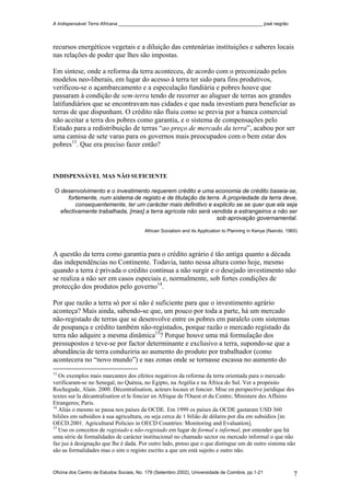 A Indispensável Terra Africana _______________________________________________________ josé negrão
recursos energéticos vegetais e a diluição das centenárias instituições e saberes locais
nas relações de poder que lhes são impostas.
Em síntese, onde a reforma da terra aconteceu, de acordo com o preconizado pelos
modelos neo-liberais, em lugar do acesso à terra ter sido para fins produtivos,
verificou-se o açambarcamento e a especulação fundiária e pobres houve que
passaram à condição de sem-terra tendo de recorrer ao aluguer de terras aos grandes
latifundiários que se encontravam nas cidades e que nada investiam para beneficiar as
terras de que dispunham. O crédito não fluiu como se previa por a banca comercial
não aceitar a terra dos pobres como garantia, e o sistema de compensações pelo
Estado para a redistribuição de terras “ao preço de mercado da terra”, acabou por ser
uma camisa de sete varas para os governos mais preocupados com o bem estar dos
pobres13
. Que era preciso fazer então?
INDISPENSÁVEL MAS NÃO SUFICIENTE
O desenvolvimento e o investimento requerem crédito e uma economia de crédito baseia-se,
fortemente, num sistema de registo e de titulação da terra. A propriedade da terra deve,
consequentemente, ter um carácter mais definitivo e explicito se se quer que ela seja
efectivamente trabalhada, [mas] a terra agrícola não será vendida a estrangeiros a não ser
sob aprovação governamental.
African Socialism and its Application to Planning in Kenya (Nairobi, 1965)
A questão da terra como garantia para o crédito agrário é tão antiga quanto a década
das independências no Continente. Todavia, tanto nessa altura como hoje, mesmo
quando a terra é privada o crédito continua a não surgir e o desejado investimento não
se realiza a não ser em casos especiais e, normalmente, sob fortes condições de
protecção dos produtos pelo governo14
.
Por que razão a terra só por si não é suficiente para que o investimento agrário
aconteça? Mais ainda, sabendo-se que, um pouco por toda a parte, há um mercado
não-registado de terras que se desenvolve entre os pobres em paralelo com sistemas
de poupança e crédito também não-registados, porque razão o mercado registado da
terra não adquire a mesma dinâmica15
? Porque houve uma má formulação dos
pressupostos e teve-se por factor determinante e exclusivo a terra, supondo-se que a
abundância de terra conduziria ao aumento do produto por trabalhador (como
acontecera no “novo mundo”) e nas zonas onde se tornasse escassa no aumento do
13
Os exemplos mais marcantes dos efeitos negativos da reforma da terra orientada para o mercado
verificaram-se no Senegal, no Quénia, no Egipto, na Argélia e na África do Sul. Ver a propósito
Rochegude, Alain. 2000. Décentralisation, acteurs locaux et foncier. Mise en perspective juridique des
textes sur la décantralisation et le foncier en Afrique de l'Ouest et du Centre; Ministere des Affaires
Etrangeres; Paris.
14
Aliás o mesmo se passa nos países da OCDE. Em 1999 os países da OCDE gastaram USD 360
biliões em subsídios à sua agricultura, ou seja cerca de 1 bilião de dólares por dia em subsídios [in:
OECD.2001. Agricultural Policies in OECD Countries: Monitoring and Evaluation].
15
Uso os conceitos de registado e não-registado em lugar de formal e informal, por entender que há
uma série de formalidades de carácter institucional no chamado sector ou mercado informal o que não
faz juz à designação que lhe é dada. Por outro lado, penso que o que distingue um de outro sistema não
são as formalidades mas o sim o registo escrito a que um está sujeito e outro não.
Oficina dos Centro de Estudos Sociais, No. 179 (Setembro 2002), Universidade de Coimbra, pp.1-21 7
 