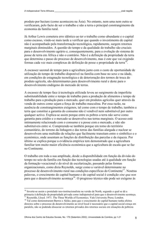 A Indispensável Terra Africana _______________________________________________________ josé negrão
produto por hectare (como acontecera na Ásia). No entanto, nem uma nem outra se
verificaram, pelo facto de ser o trabalho e não a terra o principal constrangimento da
economia da família rural.
Já Arthur Lewis cometera erro idêntico ao ter o trabalho como abundante e o capital
como escasso, vindo-se mais tarde a verificar que quando o investimento de capital
não é acompanhado pela transformação tecnológica, rapidamente, surgem retornos
marginais diminuídos. A questão do tempo e da qualidade do trabalho são cruciais
para o desenvolvimento agrário e, consequentemente, para a evolução do sistema de
posse de terra em África e não o contrário. Não é a definição da propriedade da terra
que determina o passo do processo de desenvolvimento, mas é este que vai exigindo
formas cada vez mais complexas de definição de posse e propriedade da terra16
.
A escassez sazonal de tempo para a agricultura junto com o custo de oportunidade de
utilização do tempo de trabalho disponível na família com base no sexo e na idade,
em condições de estagnação tecnológica e de deterioração dos termos de troca do
produto agrícola, são determinantes para desenvolvimento rural e deste para o
desenvolvimento endógeno do mercado de terras.
A escassez de tempo face à tecnologia utilizada levou ao surgimento da imperfeita
substitutabilidade entre o tempo de trabalho para a produção de alimentos e tempo de
trabalho para a produção para o mercado, quer em produtos agrícolas quer através da
venda de outros como sejam a força de trabalho masculina. Por essa razão, na
ausência de constrangimentos exógenos, tal como com o tempo de trabalho, também a
terra que constitui a garantia do consumo não é vendível nem substituível por outro
qualquer activo. Explica-se assim porque entre os pobres a terra não serve como
garantia para crédito e o mercado se desenvolva nas terras marginais. O acesso está
intimamente relacionado com o consumo e a posse com o mercado, e não são
substituíveis entre si. Compreende-se também porque em torno do território
comunitário, do terreno da linhagem e das terras das famílias alargada e nuclear se
desenvolvem uma multidão de relações que facilmente transitam entre o simbólico e o
económico, onde assentam as funções de distribuição das parcelas e da riqueza. Por
último se explica porque a evidência empírica tem demonstrado que a agricultura
familiar tem muito maior eficiência económica que a agricultura de escala que se faz
no Continente.
O trabalho em toda a sua amplitude, desde a disponibilidade em função da divisão do
tempo no seio da família em função das tecnologias usadas até à qualidade em função
da formação vocacional e do nível de escolarização, passando pelas formas
organizacionais, como dizia Reynolds, surge como a variável determinante no
processo de desenvolvimento rural nas condições específicas do Continente17
. Noutras
palavras, o crescimento do capital humano e do capital social é condição sine qua non
para que o desenvolvimento aconteça18
. O progresso técnico não pode ser exógeno às
16
Inverte-se assim o postulado neo-institucionalista na versão de North, segundo o qual se dá a
primazia à definição da propriedade privada como indispensável para que o desenvolvimento aconteça.
17
Reynolds, Lloyd. 1971. The Three Worlds of Economics. Yale University Press; London.
18
Tal como demonstraram Barros e Akiko, para que o crescimento do capital humano tenha efeitos
directos sobre o processo de desenvolvimento ao nível local é necessário que o capital social cresça em
paralelo, não se podendo dissociar os retornos privados dos retornos sociais em situações de pobreza
Oficina dos Centro de Estudos Sociais, No. 179 (Setembro 2002), Universidade de Coimbra, pp.1-21 8
 