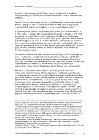 A Indispensável Terra Africana _______________________________________________________ josé negrão
dinâmicas locais, como pretendia Sollow, mas tem de derivar da acumulação
endógena dos capitais humano e social como demonstram as teorias do crescimento
endógeno.
Contudo, nem só das condições internas à economia familiar e comunitária resulta a
produção da riqueza rural. A conjuntura internacional tem a sua quota-parte de
responsabilidade na presente situação de pobreza generalizada em África19
.
A deterioração dos termos de troca internacionais e entre os do produto urbano e o
produto rural, a somar aos subsídios prestados pelos governos dos países do Norte à
agricultura, são os dois factores que o modelo neo-liberal ignorou ou pretendeu
ignorar quando da formulação da política de terras que acompanhou o reajustamento
estrutural nos países africanos. A “corrente dominante” (the mainstream) construiu
dois pressupostos errados, primeiro que os mercados dos produtos agrários têm uma
capacidade endógena de auto-regulação e portanto tendem para a perfeição20
, segundo
que a procura é ilimitada e portanto é a dimensão da oferta e não a estrutura da
procura que está em causa.
No mundo real nem os mercados se auto-regulam nem a procura é ilimitada, por essa
razão se justificam os elevados subsídios à agricultura nos países da OCDE. Em
momento de globalização e face à pobreza em África, importa que o Norte aceite
negociar a estrutura do mercado internacional para os produtos agrários e que desde já
se criem fundos de compensação pelas barreiras no acesso aos mercados
internacionais e a sua disponibilização como capital de risco para o sector agrário.
Mas o que fazer com esse capital de risco? Acontece que nem só ao nível
internacional há uma distorcida estrutura da procura. Também ao nível nacional e
regional se verifica o mesmo. Ao contrário do pressuposto do modelo neo-liberal de
que o único problema é a oferta, inúmeros estudos de caso e a experiência quotidiana
demonstram que os excedentes não são escoados, que às matérias primas não é
acrescentado valor e que muitas são as perdas no período pós-colheita. O rápido
desenvolvimento da pequena e média agro-indústria surge como forma de se
assegurar a procura, de se acrescentar valor aos produtos agrários africanos e de se
encontrar a especialização em função dos mercados nacionais e internacionais21
. O
capital de risco seria então utilizado como força motriz para o desenvolvimento das
pequenas e médias agro-indústrias, o que teria por efeito a “inovação induzida” a
extrema [Akiko, Abe. 2002. Social Capital, Institutions, and Participation; mimeo; Maputo; Barros,
Carlos et all. 2001. Human Capital and Social Capital in Mozambique; mimeo; Lisboa]
19
Mellor Johnston dizia que o desenvolvimento rural poderia acontecer no âmbito de uma economia
orientada para dentro e com relações conjunturais com os mercados externos, a evidência empírica
demonstra porém, que tanto por razões históricas como por razões de natureza dos comportamentos
económicos das unidades familiares, as relações com os mercados externos tendem a ter um carácter
estrutural [Hayami, Yujiro e V. Ruttan. 1985. Agricultural Development: an international perspective.
The John Hopkins University Press; Baltimore. Negrão, José. 2001. Cem Anos de Economia da
Família Rural Africana; Egeia; Maputo]
20
Estranhamente idêntico pressuposto foi adoptado pela OXFAM GB com a sua campanha
internacional sobre o “fair trade” - removam-se os subsídios do Norte à agricultura e o mercado
internacional dos produtos agrários se auto-regulará!
21
Hayami, Yujiro e V. Ruttan. 1985. Agricultural Development: an international perspective. The John
Hopkins University Press; Baltimore
Oficina dos Centro de Estudos Sociais, No. 179 (Setembro 2002), Universidade de Coimbra, pp.1-21 9
 