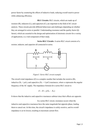 Page | 2
power factor by countering the effects of inductive loads, reducing overall reactive power
while enhancing efficiency.
RLC Circuits: RLC circuits, which are made up of
resistors (R), inductors (L), and capacitors (C), are important in the field of AC circuit
analysis. These circuits provide different behaviours and challenges depending on whether
they are arranged in series or parallel. Understanding resonance and the quality factor (Q-
factor), which are essential to the design and optimization of electronic circuits for a variety
of applications, is a vital component of their study.
Series RLC Circuits: A series RLC circuit consists of a
resistor, inductor, and capacitor all connected in series.
Figure1: Series RLC circuit example
The circuit's total impedance (Z) is a complex number that includes the resistive (R),
inductive (XL = jωL), and capacitive (XC = 1/jωC) reactances, where ω represents the angular
frequency of the AC supply. The impedance formula for a series RLC circuit is:
It shows that the inductive and capacitive reactances subtract since their effects are opposite.
In a series RLC circuit, resonance occurs when the
inductive and capacitive reactances have the same magnitude but opposite phase, leading
them to cancel out. At this time, the circuit's impedance is solely resistive, and its overall
impedance is at its lowest, resulting in maximum current flow.
 