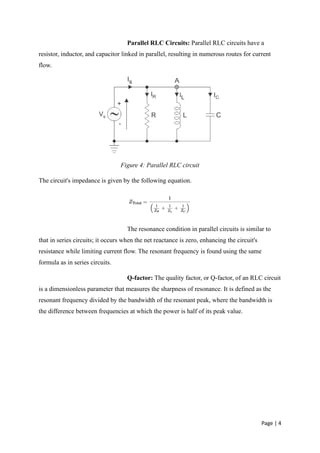 Page | 4
Parallel RLC Circuits: Parallel RLC circuits have a
resistor, inductor, and capacitor linked in parallel, resulting in numerous routes for current
flow.
Figure 4: Parallel RLC circuit
The circuit's impedance is given by the following equation.
The resonance condition in parallel circuits is similar to
that in series circuits; it occurs when the net reactance is zero, enhancing the circuit's
resistance while limiting current flow. The resonant frequency is found using the same
formula as in series circuits.
Q-factor: The quality factor, or Q-factor, of an RLC circuit
is a dimensionless parameter that measures the sharpness of resonance. It is defined as the
resonant frequency divided by the bandwidth of the resonant peak, where the bandwidth is
the difference between frequencies at which the power is half of its peak value.
 