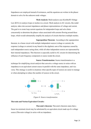 Page | 6
Impedances are employed instead of resistances, and the equations are written in the phasor
domain to solve for the unknown node voltages.
Mesh Analysis: Mesh analysis uses Kirchhoff's Voltage
Law (KVL) to analyze loops or meshes in a circuit. Mesh analysis in AC circuits, like nodal
analysis, takes into account impedances and phasor representations of voltage and current.
The goal is to create loop current equations for independent loops and solve them
concurrently to determine the phasor values associated with currents flowing around these
loops, which would substantially simplify the analysis of circuits that have multiple meshes.
Superposition Theorem: According to the superposition
theorem, in a linear circuit with multiple independent sources (voltage or current), the
response (voltage or current) in any branch is the algebraic sum of the responses caused by
each independent source acting alone, while all other independent sources are represented by
their internal impedances. This theorem is especially useful in AC circuits for determining the
influence of each frequency component or source inside the circuit.
Source Transformation: Source transformation is a
technique for simplifying circuit analysis that converts a voltage source in series with an
impedance to an equivalent current source in parallel with the same impedance, and vice
versa. This strategy is useful in situations when specific types of sources are easier to manage
or when attempting to reduce the number of sources in the circuit.
Figure 6: Source transformation
Thevenin and Norton Equivalent Circuits:
Thevenin's theorem: Thevenin's theorem states that a
linear two-terminal circuit may be substituted by an equivalent circuit made up of a voltage
source (Thevenin voltage) in series with an impedance.
 
