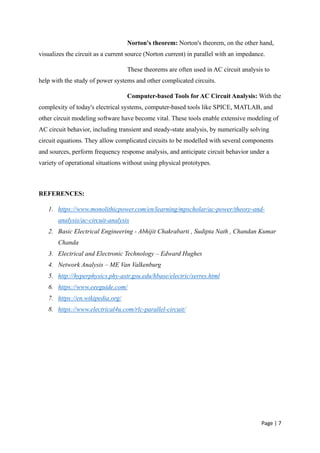 Page | 7
Norton's theorem: Norton's theorem, on the other hand,
visualizes the circuit as a current source (Norton current) in parallel with an impedance.
These theorems are often used in AC circuit analysis to
help with the study of power systems and other complicated circuits.
Computer-based Tools for AC Circuit Analysis: With the
complexity of today's electrical systems, computer-based tools like SPICE, MATLAB, and
other circuit modeling software have become vital. These tools enable extensive modeling of
AC circuit behavior, including transient and steady-state analysis, by numerically solving
circuit equations. They allow complicated circuits to be modelled with several components
and sources, perform frequency response analysis, and anticipate circuit behavior under a
variety of operational situations without using physical prototypes.
REFERENCES:
1. https://www.monolithicpower.com/en/learning/mpscholar/ac-power/theory-and-
analysis/ac-circuit-analysis
2. Basic Electrical Engineering - Abhijit Chakrabarti , Sudipta Nath , Chandan Kumar
Chanda
3. Electrical and Electronic Technology – Edward Hughes
4. Network Analysis – ME Van Valkenburg
5. http://hyperphysics.phy-astr.gsu.edu/hbase/electric/serres.html
6. https://www.eeeguide.com/
7. https://en.wikipedia.org/
8. https://www.electrical4u.com/rlc-parallel-circuit/
 
