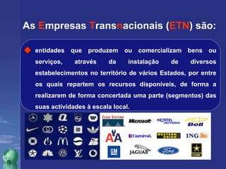 As  E mpresas  T rans n acionais ( ETN ) são: entidades que produzem ou comercializam bens ou serviços, através da instalação de diversos estabelecimentos no território de vários Estados, por entre os quais repartem os recursos disponíveis, de forma a realizarem de forma concertada uma parte (segmentos) das suas actividades à escala local. 