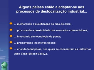 Alguns países estão a adaptar-se aos processos de deslocalização industrial... ... melhorando a qualificação da mão-de-obra; ... procurando a proximidade dos mercados consumidores;  ... investindo em tecnologia de ponta; ... promovendo incentivos fiscais; ... criando tecnopólos, nos quais se concentram as indústrias  High Tech  (Silicon Valley,). 