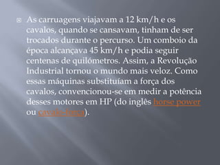    As carruagens viajavam a 12 km/h e os
    cavalos, quando se cansavam, tinham de ser
    trocados durante o percurso. Um comboio da
    época alcançava 45 km/h e podia seguir
    centenas de quilómetros. Assim, a Revolução
    Industrial tornou o mundo mais veloz. Como
    essas máquinas substituíam a força dos
    cavalos, convencionou-se em medir a potência
    desses motores em HP (do inglês horse power
    ou cavalo-força).
 