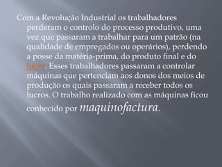 Com a Revolução Industrial os trabalhadores
  perderam o controlo do processo produtivo, uma
  vez que passaram a trabalhar para um patrão (na
  qualidade de empregados ou operários), perdendo
  a posse da matéria-prima, do produto final e do
  lucro. Esses trabalhadores passaram a controlar
  máquinas que pertenciam aos donos dos meios de
  produção os quais passaram a receber todos os
  lucros. O trabalho realizado com as máquinas ficou
  conhecido por maquinofactura.
 