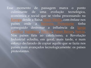 Esse momento de passagem marca o ponto
  culminante de uma evolução tecnológica,
  económica e social que se vinha processando na
  Europa desde a Baixa Idade Média, com ênfase nos
  países onde a Reforma Protestante tinha
  conseguido destronar a influência da Igreja
  Católica: Inglaterra, Escócia, Países Baixos, Suécia.
  Nos países fiéis ao catolicismo, a Revolução
  Industrial eclodiu, em geral, mais tarde, e num
  esforço declarado de copiar aquilo que se fazia nos
  países mais avançados tecnologicamente: os países
  protestantes.
 