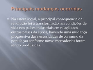    Na esfera social, a principal consequência da
    revolução foi a transformação nas condições de
    vida nos países industriais em relação aos
    outros países da época, havendo uma mudança
    progressiva das necessidades de consumo da
    população conforme novas mercadorias foram
    sendo produzidas.
 