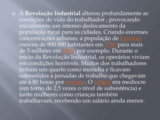    A Revolução Industrial alterou profundamente as
    condições de vida do trabalhador , provocando
    inicialmente um intenso deslocamento da
    população rural para as cidades. Criando enormes
    concentrações urbanas; a população de Londres
    cresceu de 800 000 habitantes em 1780 para mais
    de 5 milhões em 1880, por exemplo. Durante o
    início da Revolução Industrial, os operários viviam
    em condições horríveis. Muitos dos trabalhadores
    tinham um quarto como moradia e ficavam
    submetidos a jornadas de trabalho que chegavam
    até a 80 horas por semana. O salário era medíocre
    (em torno de 2.5 vezes o nível de subsistência) e
    tanto mulheres como crianças também
    trabalhavam, recebendo um salário ainda menor.
 