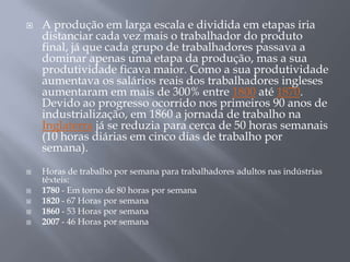    A produção em larga escala e dividida em etapas iria
    distanciar cada vez mais o trabalhador do produto
    final, já que cada grupo de trabalhadores passava a
    dominar apenas uma etapa da produção, mas a sua
    produtividade ficava maior. Como a sua produtividade
    aumentava os salários reais dos trabalhadores ingleses
    aumentaram em mais de 300% entre 1800 até 1870.
    Devido ao progresso ocorrido nos primeiros 90 anos de
    industrialização, em 1860 a jornada de trabalho na
    Inglaterra já se reduzia para cerca de 50 horas semanais
    (10 horas diárias em cinco dias de trabalho por
    semana).
   Horas de trabalho por semana para trabalhadores adultos nas indústrias
    têxteis:
   1780 - Em torno de 80 horas por semana
   1820 - 67 Horas por semana
   1860 - 53 Horas por semana
   2007 - 46 Horas por semana
 