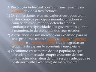 A Revolução Industrial ocorreu primeiramente na
   Europa devido a três factores:
1) Os comerciantes e os mercadores europeus eram
   vistos como os principais manufacturadores e
   comerciantes do mundo, detendo ainda a
   confiança e reciprocidade dos governantes quanto
   à manutenção da economia dos seus estados;
2) A existência de um mercado em expansão para os
   seus produtos, tendo a Índia, a África, a América
   do Norte e a América do Sul sido integradas ao
   esquema da expansão económica europeia; e
3) O contínuo crescimento de sua população, que
   oferecia um mercado sempre crescente de bens
   manufacturados, além de uma reserva adequada (e
   posteriormente excedente) de mão-de-obra.
 